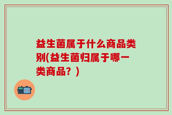 益生菌属于什么商品类别(益生菌归属于哪一类商品？)