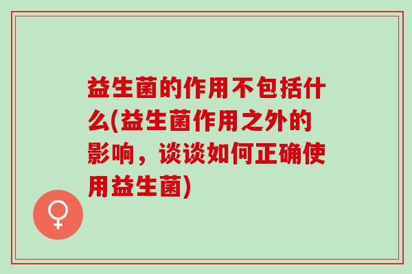 益生菌的作用不包括什么(益生菌作用之外的影响，谈谈如何正确使用益生菌)