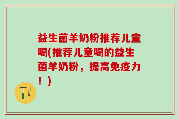 益生菌羊奶粉推荐儿童喝(推荐儿童喝的益生菌羊奶粉，提高力！)
