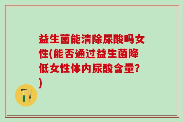 益生菌能清除尿酸吗女性(能否通过益生菌降低女性体内尿酸含量？)