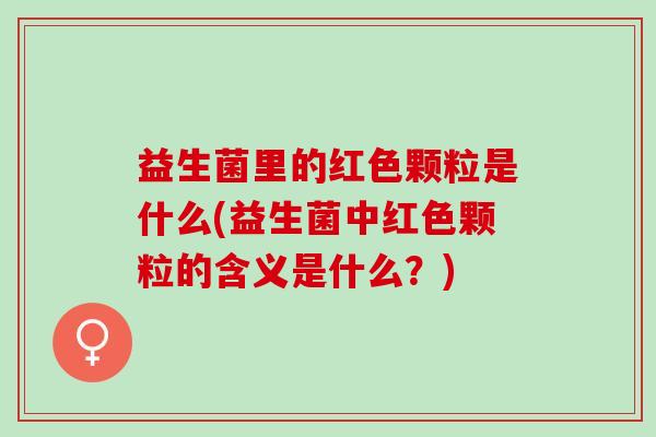 益生菌里的红色颗粒是什么(益生菌中红色颗粒的含义是什么？)