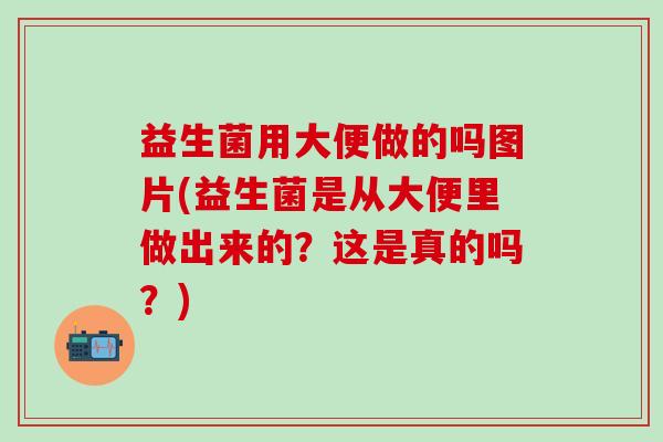 益生菌用大便做的吗图片(益生菌是从大便里做出来的？这是真的吗？)