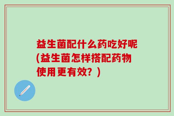 益生菌配什么药吃好呢(益生菌怎样搭配使用更有效？)