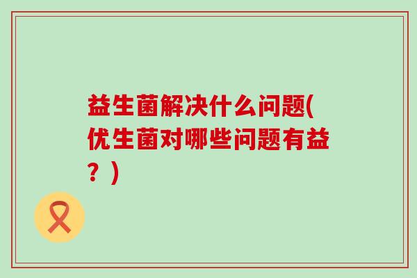 益生菌解决什么问题(优生菌对哪些问题有益？)