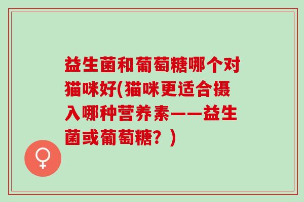益生菌和葡萄糖哪个对猫咪好(猫咪更适合摄入哪种营养素——益生菌或葡萄糖？)
