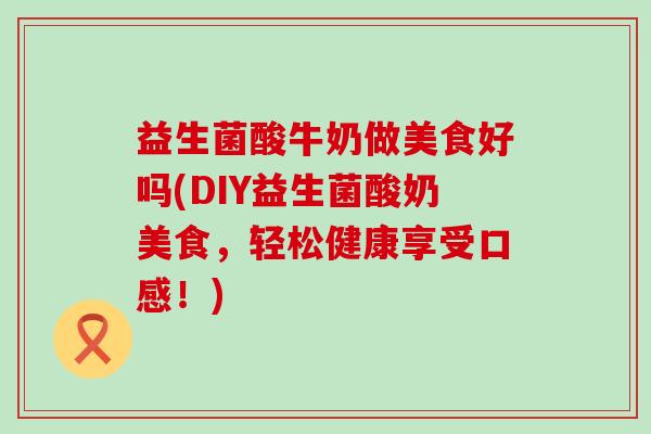 益生菌酸牛奶做美食好吗(DIY益生菌酸奶美食，轻松健康享受口感！)