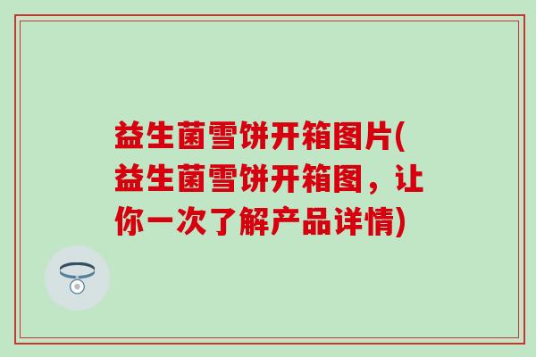 益生菌雪饼开箱图片(益生菌雪饼开箱图，让你一次了解产品详情)