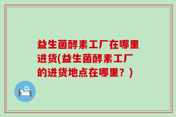 益生菌酵素工厂在哪里进货(益生菌酵素工厂的进货地点在哪里？)