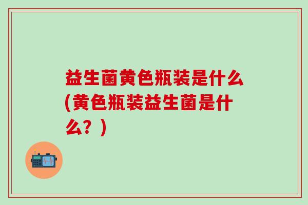 益生菌黄色瓶装是什么(黄色瓶装益生菌是什么？)