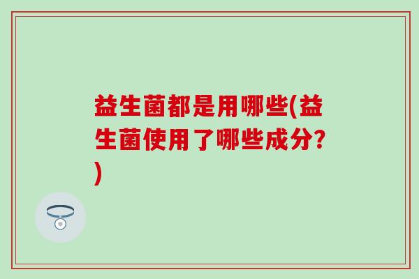 益生菌都是用哪些(益生菌使用了哪些成分？)