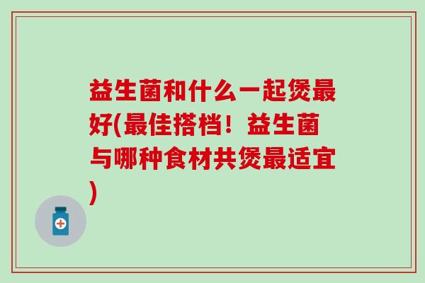 益生菌和什么一起煲好(佳搭档!益生菌与哪种食材共煲适宜) 益生菌和什么一起煲好(佳搭档!益生菌与哪种食材共煲适宜)