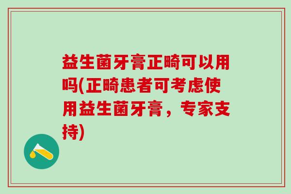益生菌牙膏正畸可以用吗(正畸患者可考虑使用益生菌牙膏,专家支持) 益生菌牙膏正畸可以用吗(正畸患者可考虑使用益生菌牙膏,专家支持)