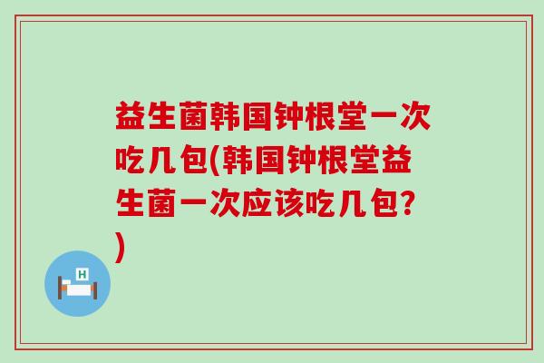 益生菌韩国钟根堂一次吃几包(韩国钟根堂益生菌一次应该吃几包?) 益生菌韩国钟根堂一次吃几包(韩国钟根堂益生菌一次应该吃几包?)