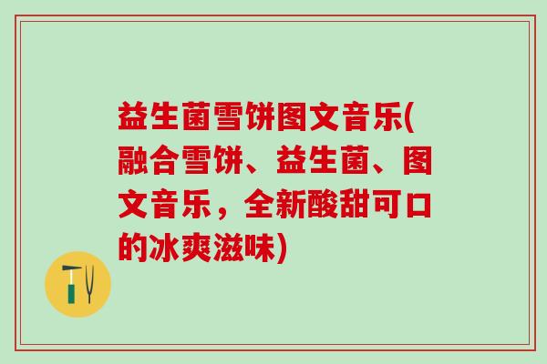 益生菌雪饼图文音乐(融合雪饼、益生菌、图文音乐，全新酸甜可口的冰爽滋味)