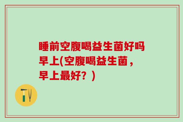 睡前空腹喝益生菌好吗早上(空腹喝益生菌，早上好？)