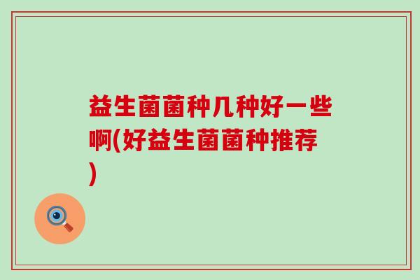 益生菌菌种几种好一些啊(好益生菌菌种推荐)