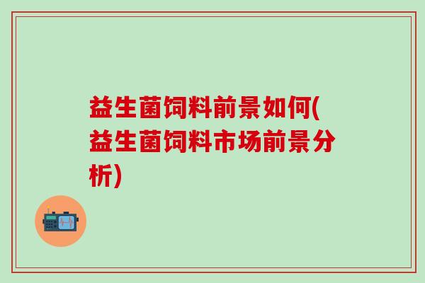 益生菌饲料前景如何(益生菌饲料市场前景分析)