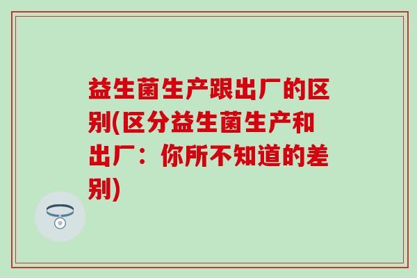 益生菌生产跟出厂的区别(区分益生菌生产和出厂：你所不知道的差别)