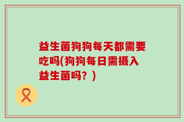 益生菌狗狗每天都需要吃吗(狗狗每日需摄入益生菌吗？)