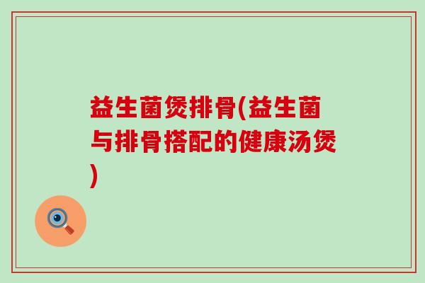 益生菌煲排骨(益生菌与排骨搭配的健康汤煲)