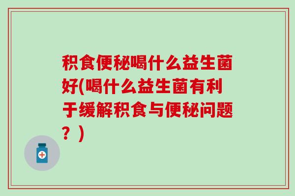 积食喝什么益生菌好(喝什么益生菌有利于缓解积食与问题？)