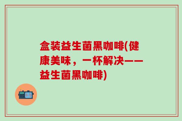 盒装益生菌黑咖啡(健康美味，一杯解决——益生菌黑咖啡)
