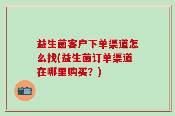 益生菌客户下单渠道怎么找(益生菌订单渠道在哪里购买？)