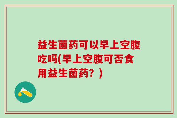 益生菌药可以早上空腹吃吗(早上空腹可否食用益生菌药？)