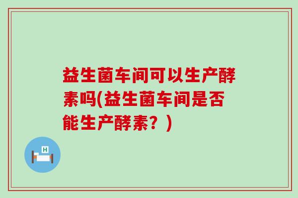 益生菌车间可以生产酵素吗(益生菌车间是否能生产酵素？)