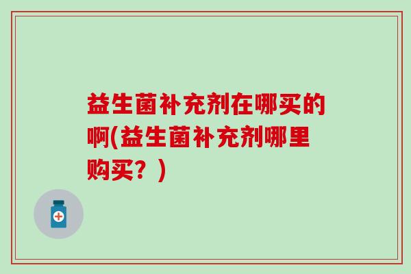 益生菌补充剂在哪买的啊(益生菌补充剂哪里购买？)