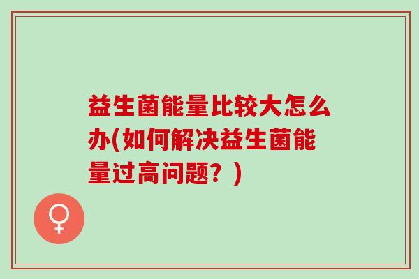 益生菌能量比较大怎么办(如何解决益生菌能量过高问题？)