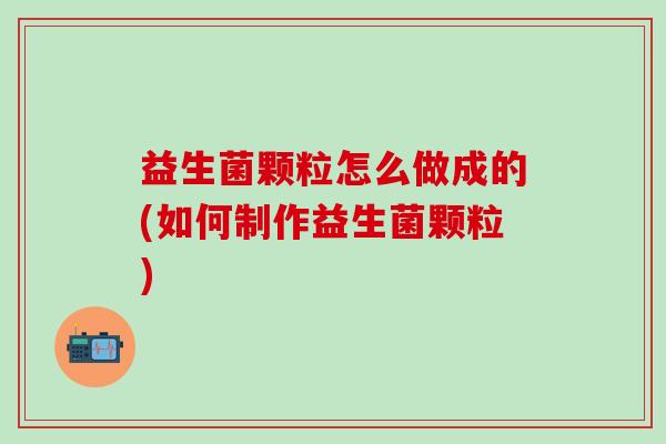 益生菌颗粒怎么做成的(如何制作益生菌颗粒)