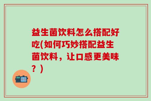 益生菌饮料怎么搭配好吃(如何巧妙搭配益生菌饮料，让口感更美味？)