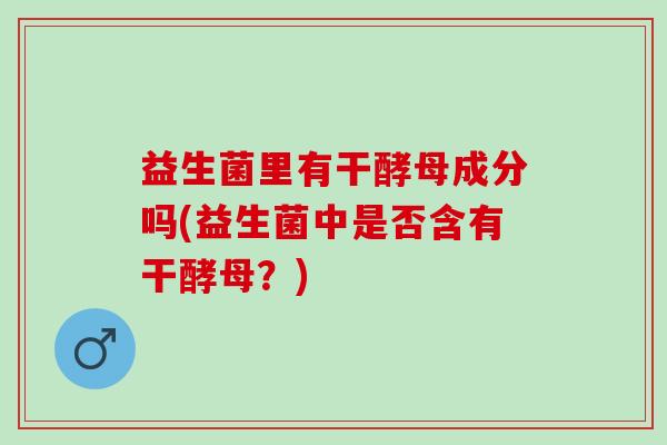 益生菌里有干酵母成分吗(益生菌中是否含有干酵母？)