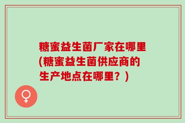 糖蜜益生菌厂家在哪里(糖蜜益生菌供应商的生产地点在哪里？)