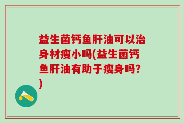 益生菌钙鱼油可以身材瘦小吗(益生菌钙鱼油有助于瘦身吗？)