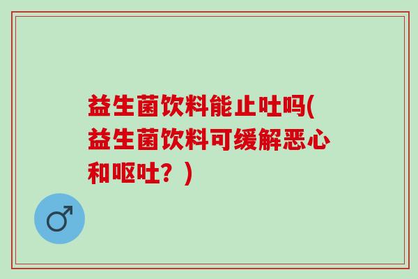 益生菌饮料能止吐吗(益生菌饮料可缓解恶心和？)