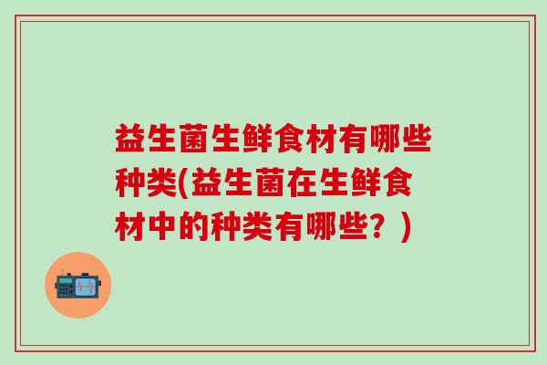 益生菌生鲜食材有哪些种类(益生菌在生鲜食材中的种类有哪些？)