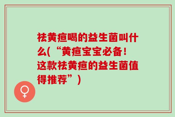祛黄疸喝的益生菌叫什么(“黄疸宝宝必备！这款祛黄疸的益生菌值得推荐”)