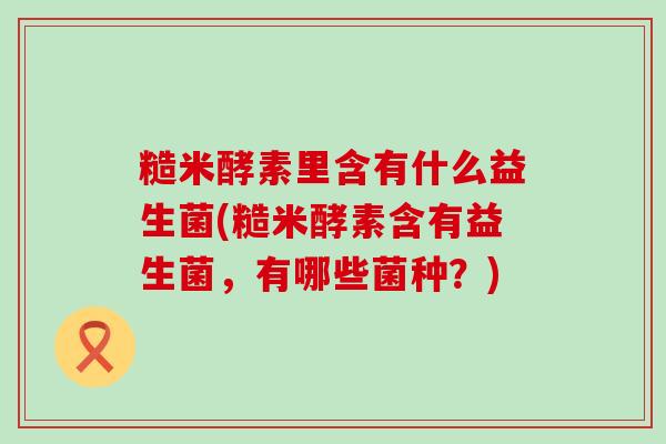 糙米酵素里含有什么益生菌(糙米酵素含有益生菌,有哪些菌种?) 糙米酵素里含有什么益生菌(糙米酵素含有益生菌,有哪些菌种?)