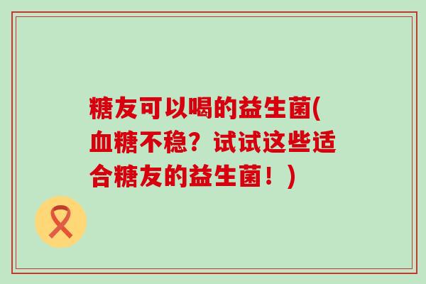 糖友可以喝的益生菌(不稳？试试这些适合糖友的益生菌！)