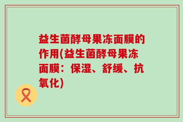 益生菌酵母果冻面膜的作用(益生菌酵母果冻面膜：保湿、舒缓、)