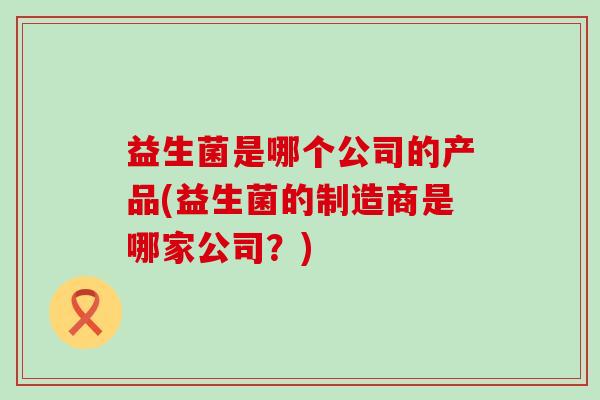 益生菌是哪个公司的产品(益生菌的制造商是哪家公司？)