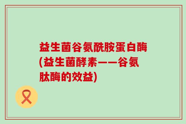 益生菌谷氨酰胺蛋白酶(益生菌酵素——谷氨肽酶的效益)