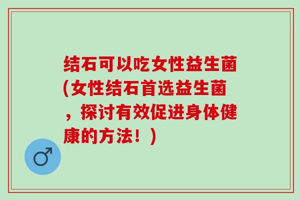 结石可以吃女性益生菌(女性结石首选益生菌，探讨有效促进身体健康的方法！)