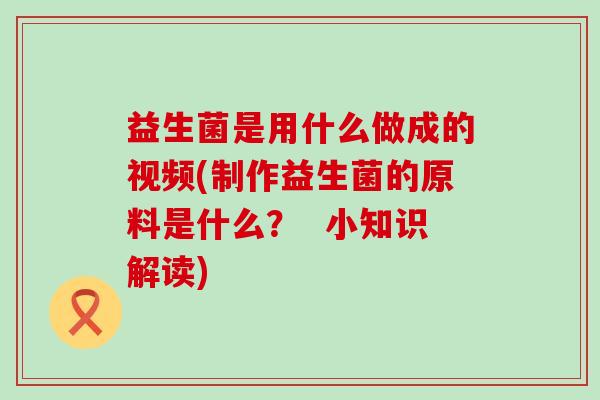 益生菌是用什么做成的视频(制作益生菌的原料是什么？  小知识解读)