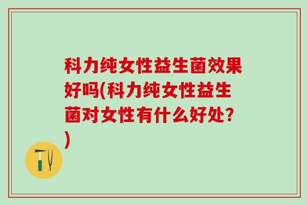 科力纯女性益生菌效果好吗(科力纯女性益生菌对女性有什么好处？)