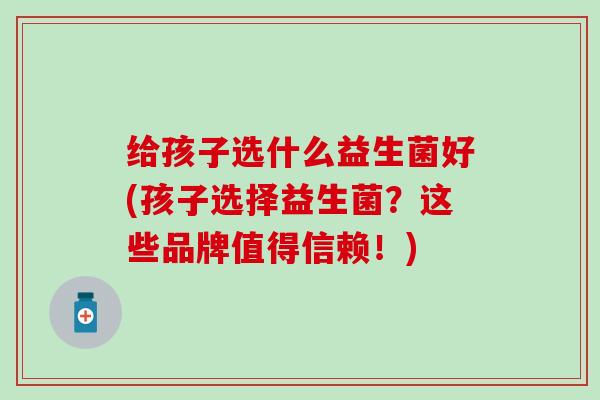 给孩子选什么益生菌好(孩子选择益生菌？这些品牌值得信赖！)