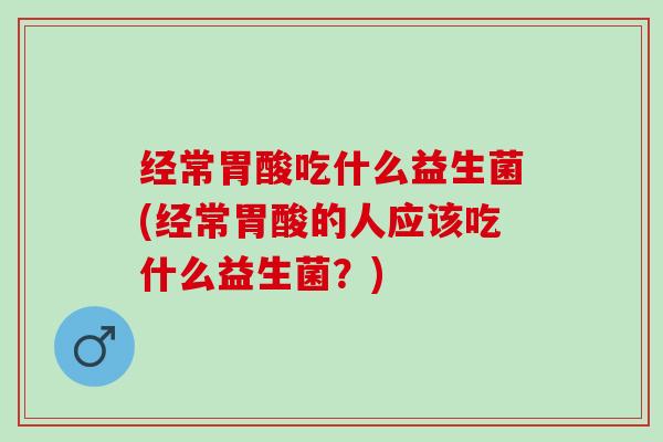 经常胃酸吃什么益生菌(经常胃酸的人应该吃什么益生菌？)