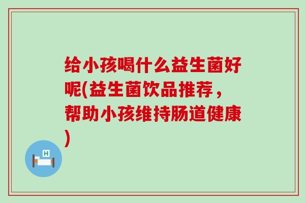 给小孩喝什么益生菌好呢(益生菌饮品推荐,帮助小孩维持肠道健康) 给小孩喝什么益生菌好呢(益生菌饮品推荐,帮助小孩维持肠道健康)